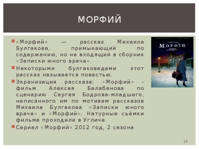 Морфий «Морфий» — рассказ Михаила Булгакова, примыкающий по содержанию, но не входящий в сборник «Записки юного врача». Некоторыми булгаковедами этот рассказ называется повестью. Экранизация рассказа: «Морфий» - фильм Алексея Балабанова по сценарию Сергея Бодрова-младшего, написанного им по мотивам рассказов Михаила Булгакова «Записки юного врача» и «Морфий». Натурные съёмки фильма проходили в Угличе. Сериал «Морфий» 2012 год, 2 сезона  