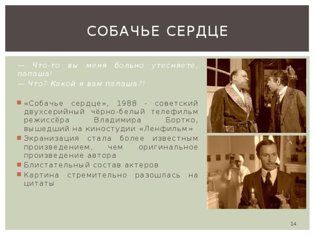 Собачье сердце — Что-то вы меня больно утесняете, папаша! — Что? Какой я вам папаша?! «Собачье сердце», 1988 - советский двухсерийный чёрно-белый телефильм режиссёра Владимира Бортко, вышедший на киностудии «Ленфильм» Экранизация стала более известным произведением, чем оригинальное произведение автора Блистательный состав актеров Картина стремительно разошлась на цитаты  