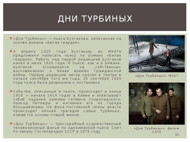 Дни турбиных «Дни Турбиных» — пьеса Булгакова, написанная на основе романа «Белая гвардия» 3 апреля 1925 года Булгакову во МХАТе предложили написать пьесу по роману «Белая гвардия». Работу над первой редакцией Булгаков начал в июле 1925 года. В пьесе, как и в романе, Булгаков основывался на собственных воспоминаниях о Киеве времён Гражданской войны. Первую редакцию автор прочёл в театре в начале сентября того же года, 25 сентября 1926 года пьеса была разрешена к постановке События, описанные в пьесе, происходят в конце 1918 — начале 1919 годах в Киеве и охватывают собой падение режима гетмана Скоропадского, приход Петлюры и изгнание его из города большевиками. На фоне постоянной смены власти происходит личная трагедия семьи Турбиных, ломаются основы старой жизни. «Дни Турбиных» — трёхсерийный художественный телевизионный фильм по одноимённой пьесе. Снят по заказу Гостелерадио СССР в 1976 году. «Дни Турбиных», МХАТ «Дни Турбиных», фильм 1976  
