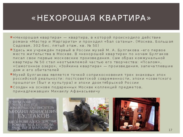 «Нехорошая квартира» «Нехорошая квартира» — квартира, в которой происходило действие романа «Мастер и Маргарита» и проходил «бал сатаны». (Москва, Большая Садовая, 302-бис, пятый этаж, кв. № 50) Здесь же учреждён первый в России музей М. А. Булгакова –его первое место жительства в Москве. В «нехорошей квартире» по ночам Булгаков писал свои первые московские произведения. Сам образ коммунальной квартиры № 50 стал неотъемлемой частью его творчества: «Псалом», «Самогонное озеро», «Зойкина квартира» — произведения, запечатлевшие дом и его обитателей Музей Булгакова является точкой соприкосновения трех знаковых эпох российской реальности: постсоветской современности, эпохи «советского прошлого» (быт и культура) и эпохи дооктябрьской России Создан на основе подаренных Москве коллекций предметов, принадлежавших Михаилу Афанасьевичу  