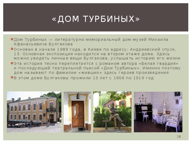 «Дом Турбиных» Дом Турбиных — литературно-мемориальный дом-музей Михаила Афанасьевича Булгакова Основан в начале 1989 года, в Киеве по адресу: Андреевский спуск, 13. Основная экспозиция находится на втором этаже дома. Здесь можно увидеть личные вещи Булгакова, услышать историю его жизни Эта история тесно переплетается с романом автора «Белая гвардия» и последующей театральной пьесой «Дни Турбиных». Именно поэтому дом называют по фамилии «живших» здесь героев произведения В этом доме Булгаковы прожили 13 лет с 1906 по 1919 год  