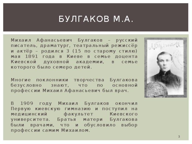 Булгаков м.а. Михаил Афанасьевич Булгаков – русский писатель, драматург, театральный режиссёр и актёр – родился 3 (15 по старому стилю) мая 1891 года в Киеве в семье доцента Киевской духовной академии, в семье которого было семеро детей. Многие поклонники творчества Булгакова безусловно знают, что по основной профессии Михаил Афанасьевич был врач. В 1909 году Михаил Булгаков окончил Первую киевскую гимназию и поступил на медицинский факультет Киевского университета. Братья матери Булгакова были врачами, что и обусловило выбор профессии самим Михаилом.  