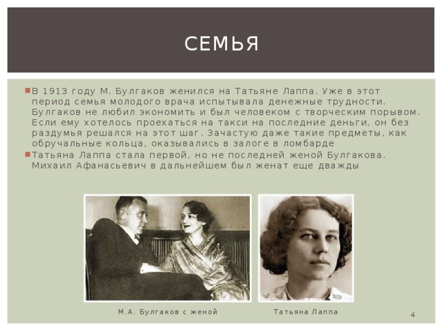 семья В 1913 году М. Булгаков женился на Татьяне Лаппа. Уже в этот период семья молодого врача испытывала денежные трудности. Булгаков не любил экономить и был человеком с творческим порывом. Если ему хотелось проехаться на такси на последние деньги, он без раздумья решался на этот шаг. Зачастую даже такие предметы, как обручальные кольца, оказывались в залоге в ломбарде Татьяна Лаппа стала первой, но не последней женой Булгакова. Михаил Афанасьевич в дальнейшем был женат еще дважды Татьяна Лаппа М.А. Булгаков с женой  