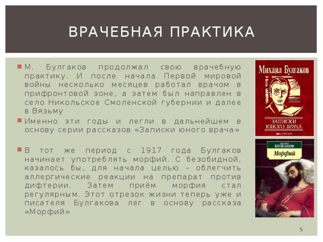 Врачебная практика М. Булгаков продолжал свою врачебную практику. И после начала Первой мировой войны несколько месяцев работал врачом в прифронтовой зоне, а затем был направлен в село Никольское Смоленской губернии и далее в Вязьму Именно эти годы и легли в дальнейшем в основу серии рассказов «Записки юного врача» В тот же период с 1917 года Булгаков начинает употреблять морфий. С безобидной, казалось бы, для начала целью – облегчить аллергические реакции на препарат против дифтерии. Затем приём морфия стал регулярным. Этот отрезок жизни теперь уже и писателя Булгакова лег в основу рассказа «Морфий»  