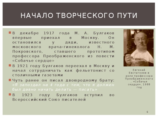 Начало творческого пути В декабре 1917 года М. А. Булгаков впервые приехал в Москву. Он остановился у дяди, известного московского врача-гинеколога Н. М. Покровского, ставшего прототипом профессора Преображенского из повести «Собачье сердце» В 1921 году Булгаков переехал в Москву и начал сотрудничать как фельетонист со столичными газетами Чуть ранее он писал двоюродному брату: «Я запоздал на 4 года с тем, что я должен был давно начать делать — писать» В 1923 году Булгаков вступил во Всероссийский Союз писателей Евгений Евстигнеев в роли профессора Преображенского, «Собачье сердце», 1988 год  