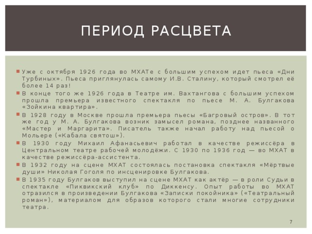 Период расцвета Уже с октября 1926 года во МХАТе с большим успехом идет пьеса «Дни Турбиных». Пьеса приглянулась самому И.В. Сталину, который смотрел её более 14 раз! В конце того же 1926 года в Театре им. Вахтангова с большим успехом прошла премьера известного спектакля по пьесе М. А. Булгакова «Зойкина квартира». В 1928 году в Москве прошла премьера пьесы «Багровый остров». В тот же год у М. А. Булгакова возник замысел романа, позднее названного «Мастер и Маргарита». Писатель также начал работу над пьесой о Мольере («Кабала святош»). В 1930 году Михаил Афанасьевич работал в качестве режиссёра в Центральном театре рабочей молодёжи. С 1930 по 1936 год — во МХАТ в качестве режиссёра-ассистента. В 1932 году на сцене МХАТ состоялась постановка спектакля «Мёртвые души» Николая Гоголя по инсценировке Булгакова. В 1935 году Булгаков выступил на сцене МХАТ как актёр — в роли Судьи в спектакле «Пиквикский клуб» по Диккенсу. Опыт работы во МХАТ отразился в произведении Булгакова «Записки покойника» («Театральный роман»), материалом для образов которого стали многие сотрудники театра.  