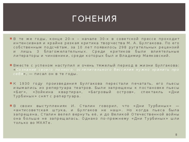 Гонения В те же годы, конце 20-х – начале 30-х в советской прессе проходит интенсивная и крайне резкая критика творчества М. А. Булгакова. По его собственным подсчётам, за 10 лет появилось 298 ругательных рецензий и лишь 3 благожелательных. Среди критиков были влиятельные литераторы и чиновники, среди которых был и Владимир Маяковский. Вместе с успехом наступил и очень тяжелый период в жизни Булгакова: « Сознание своего полного, ослепительного бессилия нужно хранить про себя », — писал он в те годы. К 1930 году произведения Булгакова перестали печатать, его пьесы изымались из репертуара театров. Были запрещены к постановке пьесы «Бег», «Зойкина квартира», «Багровый остров», спектакль «Дни Турбиных» снят с репертуара. В своих выступлениях И. Сталин говорил, что «Дни Турбиных» — «антисоветская штука, и Булгаков не наш». Но когда пьеса была запрещена, Сталин велел вернуть её, и до Великой Отечественной войны она больше не запрещалась. Однако по-прежнему «Дни Турбиных» шли только во МХАТе.  