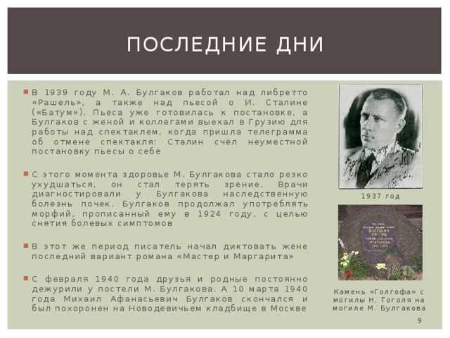 Последние дни В 1939 году М. А. Булгаков работал над либретто «Рашель», а также над пьесой о И. Сталине («Батум»). Пьеса уже готовилась к постановке, а Булгаков с женой и коллегами выехал в Грузию для работы над спектаклем, когда пришла телеграмма об отмене спектакля: Сталин счёл неуместной постановку пьесы о себе С этого момента здоровье М. Булгакова стало резко ухудшаться, он стал терять зрение. Врачи диагностировали у Булгакова наследственную болезнь почек. Булгаков продолжал употреблять морфий, прописанный ему в 1924 году, с целью снятия болевых симптомов В этот же период писатель начал диктовать жене последний вариант романа «Мастер и Маргарита» С февраля 1940 года друзья и родные постоянно дежурили у постели М. Булгакова. А 10 марта 1940 года Михаил Афанасьевич Булгаков скончался и был похоронен на Новодевичьем кладбище в Москве 1937 год Камень «Голгофа» с могилы Н. Гоголя на могиле М. Булгакова  