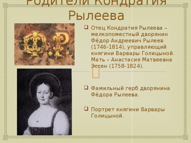 Родители Кондратия Рылеева Отец Кондратия Рылеева – мелкопоместный дворянин Фёдор Андреевич Рылеев (1746-1814), управляющий княгини Варвары Голицыной. Мать – Анастасия Матвеевна Эссен (1758-1824). Фамильный герб дворянина Фёдора Рылеева. Портрет княгини Варвары Голицыной. 