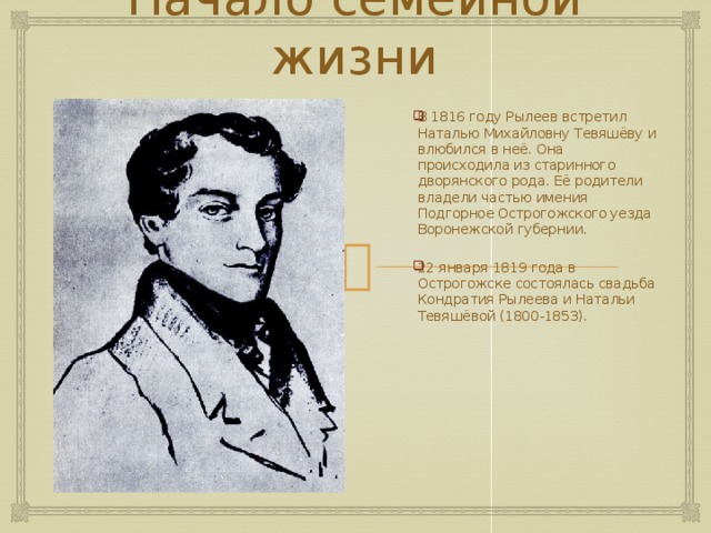 Начало семейной жизни В 1816 году Рылеев встретил Наталью Михайловну Тевяшёву и влюбился в неё. Она происходила из старинного дворянского рода. Её родители владели частью имения Подгорное Острогожского уезда Воронежской губернии. 22 января 1819 года в Острогожске состоялась свадьба Кондратия Рылеева и Натальи Тевяшёвой (1800-1853). 