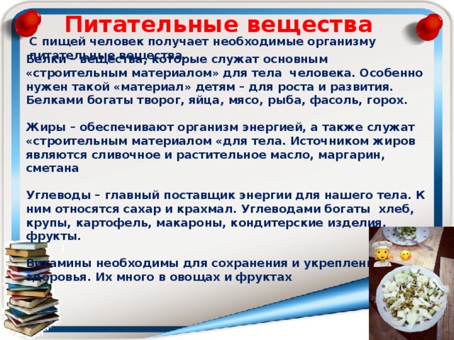 Питательные вещества С пищей человек получает необходимые организму питательные вещества. Белки – вещества, которые служат основным «строительным материалом» для тела человека. Особенно нужен такой «материал» детям – для роста и развития. Белками богаты творог, яйца, мясо, рыба, фасоль, горох.  Жиры – обеспечивают организм энергией, а также служат «строительным материалом «для тела. Источником жиров являются сливочное и растительное масло, маргарин, сметана  Углеводы – главный поставщик энергии для нашего тела. К ним относятся сахар и крахмал. Углеводами богаты хлеб, крупы, картофель, макароны, кондитерские изделия, фрукты.  Витамины необходимы для сохранения и укрепления здоровья. Их много в овощах и фруктах 