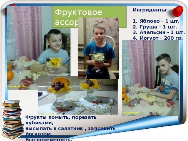 Ингриденты: Фруктовое ассорти  Яблоко – 1 шт. Груша – 1 шт. Апельсин - 1 шт. Йогурт – 200 гр. Фрукты помыть, порезать кубиками, высыпать в салатник , заправить йогуртом, Всё перемешать. 