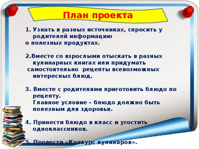 План проекта Узнать в разных источниках, спросить у родителей информацию о полезных продуктах.  2.Вместе со взрослыми отыскать в разных кулинарных книгах или придумать  самостоятельно рецепты всевозможных интересных блюд.  3. Вместе с родителями приготовить блюдо по рецепту.  Главное условие – блюдо должно быть полезным для здоровья.  4. Принести блюдо в класс и угостить одноклассников.  5. Провести «Конкурс кулинаров».  6. Создать собственную классную «Книгу здорового питания». 