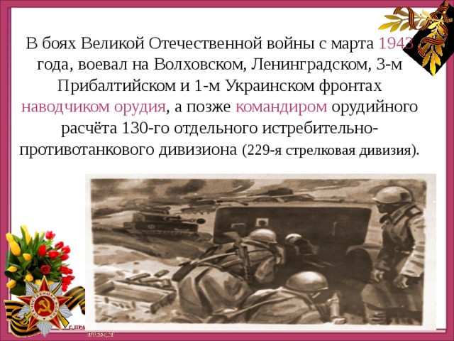 http://ru.viptalisman.com/flash/templates/graduate_album/album2/852_small.jpg http://ru.viptalisman.com/flash/templates/graduate_album/album2/852_small.jpg В боях Великой Отечественной войны с марта 1943 года, воевал на Волховском, Ленинградском, 3-м Прибалтийском и 1-м Украинском фронтах наводчиком орудия , а позже командиром орудийного расчёта 130-го отдельного истребительно-противотанкового дивизиона (229-я стрелковая дивизия). 