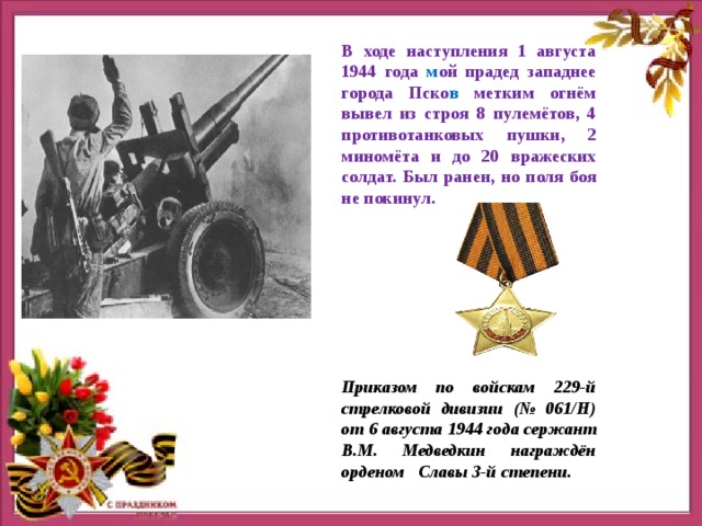 В ходе наступления 1 августа 1944 года м ой прадед западнее города Пско в метким огнём вывел из строя 8 пулемётов, 4 противотанковых пушки, 2 миномёта и до 20 вражеских солдат. Был ранен, но поля боя не покинул. Приказом по войскам 229-й стрелковой дивизии (№ 061/Н) от 6 августа 1944 года сержант В.М. Медведкин награждён орденом Славы 3-й степени. 