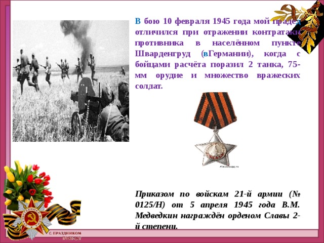 В бою 10 февраля 1945 года мой праде д отличился при отражении контратаки противника в населённом пункте Шварденгруд ( в Германии), когда с бойцами расчёта поразил 2 танка, 75-мм орудие и множество вражеских солдат.      Приказом по войскам 21-й армии (№ 0125/Н) от 5 апреля 1945 года В.М. Медведкин награждён орденом Славы 2-й степени. 