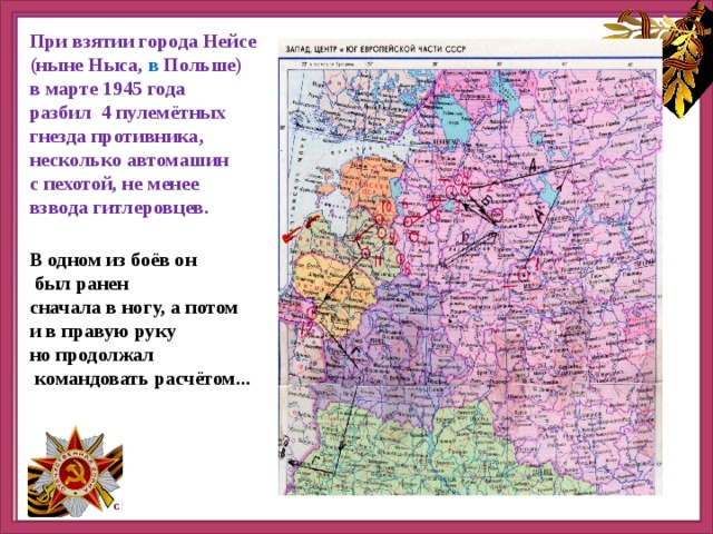 При взятии города Нейсе (ныне Ныса, в Польше) в марте 1945 года разбил 4 пулемётных гнезда противника, несколько автомашин с пехотой, не менее взвода гитлеровцев. В одном из боёв он  был ранен сначала в ногу, а потом и в правую руку но продолжал  командовать расчётом... 
