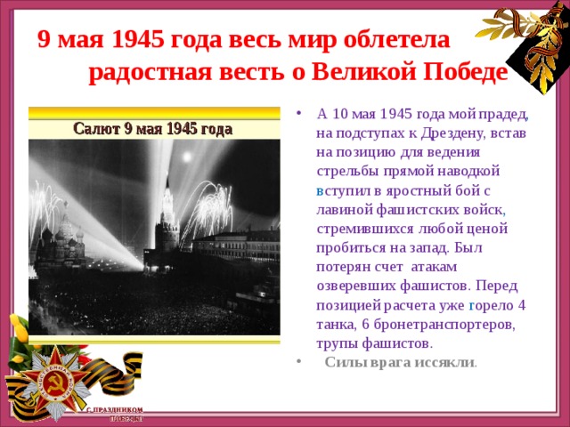   9 мая 1945 года весь мир облетела радостная весть о Великой Победе А 10 мая 1945 года мой прадед , на подступах к Дрездену, встав на позицию для ведения стрельбы прямой наводкой в ступил в яростный бой с лавиной фашистских войск , стремившихся любой ценой пробиться на запад. Был потерян счет атакам озверевших фашистов. Перед позицией расчета уже г орело 4 танка, 6 бронетранспортеров, трупы фашистов.  Силы врага иссякли . 