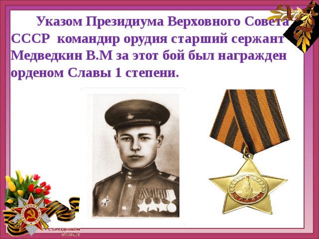  Указом Президиума Верховного Совета СССР командир орудия старший сержант Медведкин В.М за этот бой был награжден орденом Славы 1 степени. 