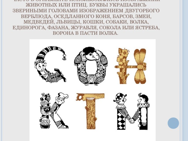 ЧАСТО В ОРНАМЕНТЕ ИСПОЛЬЗОВАЛИСЬ ИЗОБРАЖЕНИЯ ЖИВОТНЫХ ИЛИ ПТИЦ. БУКВЫ УКРАШАЛИСЬ ЗВЕРИНЫМИ ГОЛОВАМИ ИЗОБРАЖЕНИЕМ ДВУГОРБОГО ВЕРБЛЮДА, ОСЕДЛАННОГО КОНЯ, БАРСОВ, ЗМЕИ, МЕДВЕДЕЙ, ЛЬВИЦЫ, КОШКИ, СОБАКИ, ВОЛКА, ЕДИНОРОГА, ФАЗАНА, ЖУРАВЛЯ, СОКОЛА ИЛИ ЯСТРЕБА, ВОРОНА В ПАСТИ ВОЛКА. 