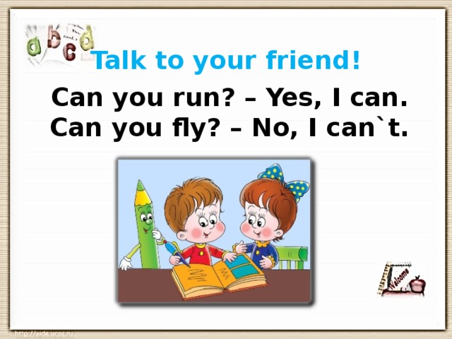 Talk to your friend! Can you run? – Yes, I can.  Can you fly? – No, I can`t. 