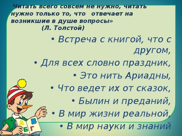    Читать всего совсем не нужно, читать нужно только то, что  отвечает на возникшие в душе вопросы»    (Л. Толстой)   Встреча с книгой, что с другом, Для всех словно праздник, Это нить Ариадны, Что ведет их от сказок, Былин и преданий, В мир жизни реальной, В мир науки и знаний 