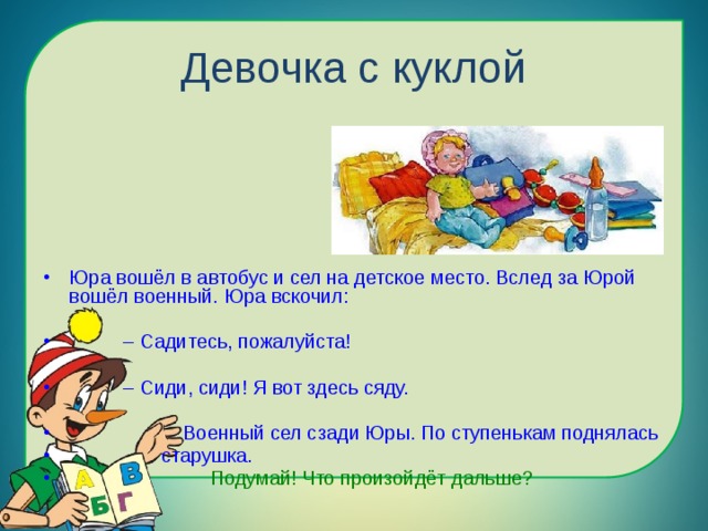 Девочка с куклой Юра вошёл в автобус и сел на детское место. Вслед за Юрой вошёл военный. Юра вскочил: – Садитесь, пожалуйста! – Сиди, сиди! Я вот здесь сяду.  Военный сел сзади Юры. По ступенькам поднялась  старушка.  Подумай! Что произойдёт дальше? 