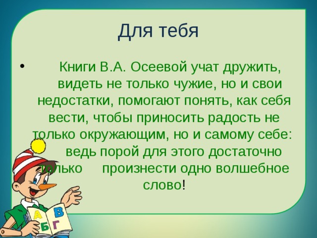 Для тебя  Книги В.А. Осеевой учат дружить, видеть не только чужие, но и свои недостатки, помогают понять, как себя вести, чтобы приносить радость не только окружающим, но и самому себе: ведь порой для этого достаточно только произнести одно волшебное слово ! 