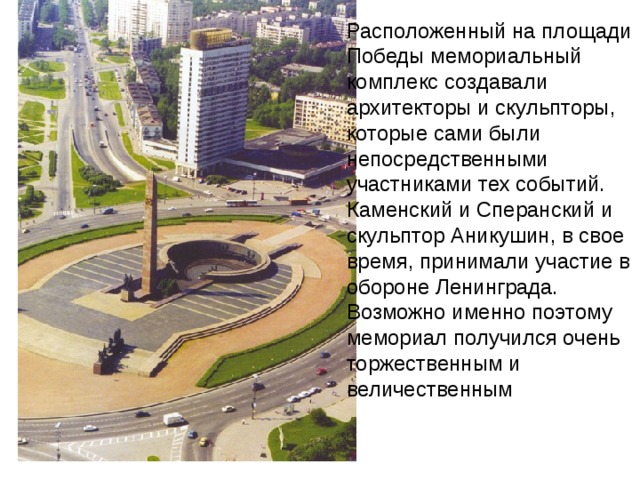 Расположенный на площади Победы мемориальный комплекс создавали архитекторы и скульпторы, которые сами были непосредственными участниками тех событий. Каменский и Сперанский и скульптор Аникушин, в свое время, принимали участие в обороне Ленинграда. Возможно именно поэтому мемориал получился очень торжественным и величественным  