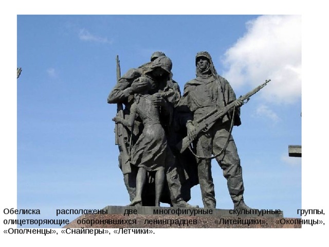 Обелиска расположены две многофигурные скульптурные группы, олицетворяющие оборонявшихся ленинградцев - «Литейщики», «Окопницы», «Ополченцы», «Снайперы», «Летчики». 