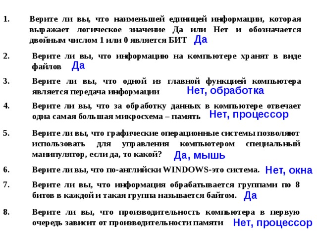 Верите ли вы, что наименьшей единицей информации, которая выражает логическое значение Да или Нет и обозначается двойным числом 1 или 0 является БИТ Да Верите ли вы, что информацию на компьютере хранят в виде файлов Да Верите ли вы, что одной из главной функцией компьютера является передача информации  Нет, обработка Верите ли вы, что за обработку данных в компьютере отвечает одна самая большая микросхема – память Нет, процессор Верите ли вы, что графические операционные системы позволяют использовать для управления компьютером специальный манипулятор, если да, то какой? Да, мышь Нет, окна Верите ли вы, что по-английски WINDOWS-это система.  Верите ли вы, что информация обрабатывается группами по 8 битов в каждой и такая группа называется байтом. Да Верите ли вы, что производительность компьютера в первую очередь зависит от производительности памяти Нет, процессор 