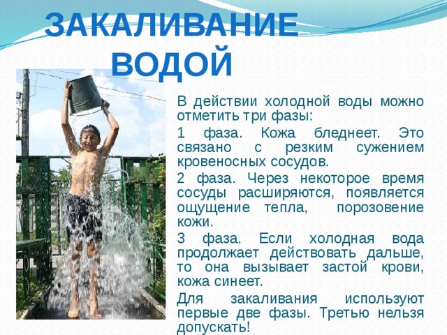 Закаливание водой  В действии холодной воды можно отметить три фазы:  1 фаза. Кожа бледнеет. Это связано с резким сужением кровеносных сосудов.  2 фаза. Через некоторое время сосуды расширяются, появляется ощущение тепла, порозовение кожи.  3 фаза. Если холодная вода продолжает действовать дальше, то она вызывает застой крови, кожа синеет.  Для закаливания используют первые две фазы. Третью нельзя допускать! 