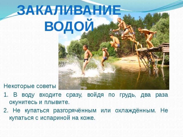 Закаливание водой Некоторые советы к началу купального сезона: 1. В воду входите сразу, войдя по грудь, два раза окунитесь и плывите. 2. Не купаться разгорячённым или охлаждённым. Не купаться с испариной на коже. 