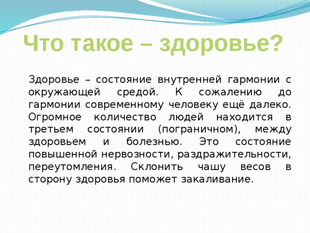 Что такое – здоровье?  Здоровье – состояние внутренней гармонии с окружающей средой. К сожалению до гармонии современному человеку ещё далеко. Огромное количество людей находится в третьем состоянии (пограничном), между здоровьем и болезнью. Это состояние повышенной нервозности, раздражительности, переутомления. Склонить чашу весов в сторону здоровья поможет закаливание. 