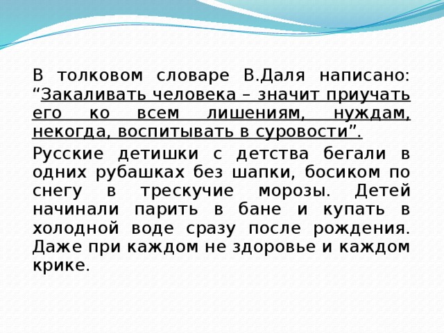  В толковом словаре В.Даля написано: “ Закаливать человека – значит приучать его ко всем лишениям, нуждам, некогда, воспитывать в суровости”.  Русские детишки с детства бегали в одних рубашках без шапки, босиком по снегу в трескучие морозы. Детей начинали парить в бане и купать в холодной воде сразу после рождения. Даже при каждом не здоровье и каждом крике. 