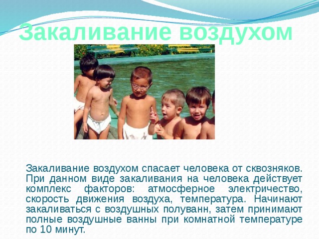 Закаливание воздухом  Закаливание воздухом спасает человека от сквозняков. При данном виде закаливания на человека действует комплекс факторов: атмосферное электричество, скорость движения воздуха, температура. Начинают закаливаться с воздушных полуванн, затем принимают полные воздушные ванны при комнатной температуре по 10 минут. 