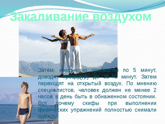 Закаливание воздухом  Затем, ежедневно прибавляя по 5 минут, доводят процедуру до 35-40 минут. Затем переходят на открытый воздух. По мнению специалистов, человек должен не менее 2 часов в день быть в обнаженном состоянии. Вот почему скифы при выполнении физических упражнений полностью снимали одежду. 