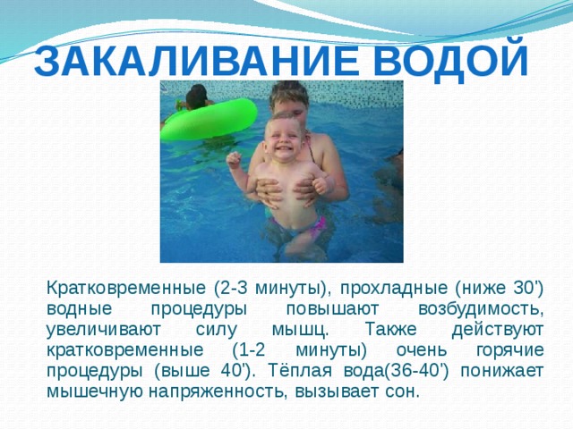 Закаливание водой  Кратковременные (2-3 минуты), прохладные (ниже 30') водные процедуры повышают возбудимость, увеличивают силу мышц. Также действуют кратковременные (1-2 минуты) очень горячие процедуры (выше 40'). Тёплая вода(36-40') понижает мышечную напряженность, вызывает сон. 
