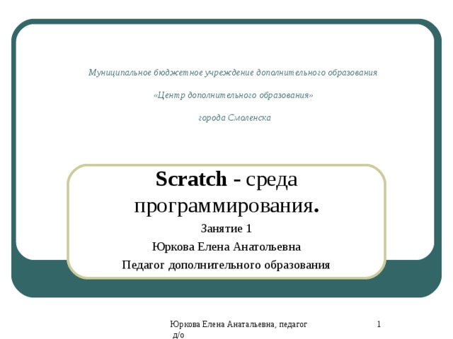 Муниципальное бюджетное учреждение дополнительного образования  «Центр дополнительного образования»  города Смоленска Scratch - среда программирования . Занятие 1 Юркова Елена Анатольевна Педагог дополнительного образования 