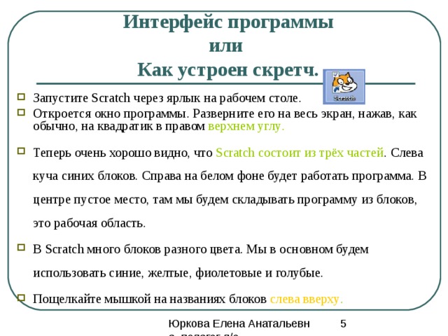 Почему скрейч Эта программа позволяет детям выразить себя в компьютерном творчестве. Скретч специально разрабатывался как новая учебная среда для обучения школьников программированию. В Скретче можно создавать мультфильмы, играть с различными объектами, видоизменять их вид, перемещать их по экрану, устанавливать формы взаимодействия между объектами. Программы создаются из разноцветных блоков точно так же, как собираются из разноцветных кирпичиков конструкторы Лего. 