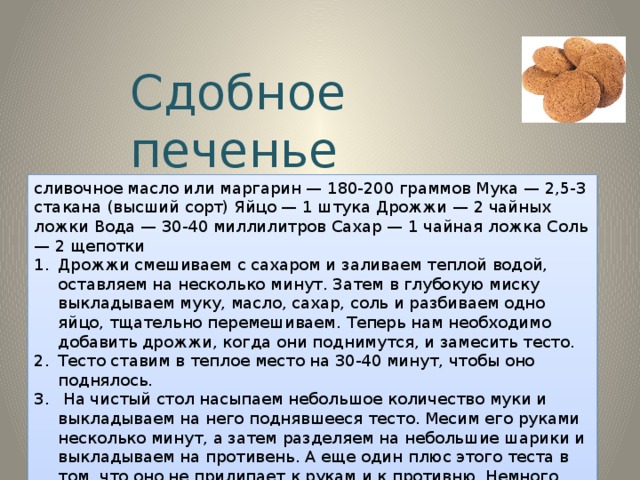Сдобное печенье сливочное масло или маргарин — 180-200 граммов Мука — 2,5-3 стакана (высший сорт) Яйцо — 1 штука Дрожжи — 2 чайных ложки Вода — 30-40 миллилитров Сахар — 1 чайная ложка Соль — 2 щепотки Дрожжи смешиваем с сахаром и заливаем теплой водой, оставляем на несколько минут. Затем в глубокую миску выкладываем муку, масло, сахар, соль и разбиваем одно яйцо, тщательно перемешиваем. Теперь нам необходимо добавить дрожжи, когда они поднимутся, и замесить тесто. Тесто ставим в теплое место на 30-40 минут, чтобы оно поднялось.  На чистый стол насыпаем небольшое количество муки и выкладываем на него поднявшееся тесто. Месим его руками несколько минут, а затем разделяем на небольшие шарики и выкладываем на противень. А еще один плюс этого теста в том, что оно не прилипает к рукам и к противню. Немного приминаем шарики руками и посыпаем сахаром. 4. Ставим противень в разогретую до 120-150 градусов духовку на пол часа. А потом вынимаем и наслаждаемся великолепным вкусом. 