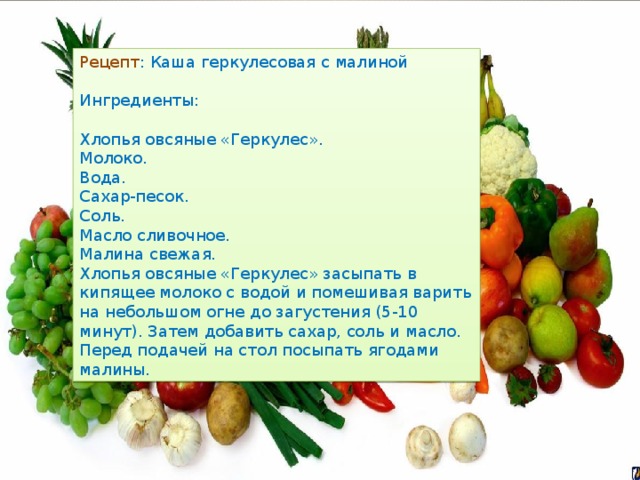 Рецепт : Каша геркулесовая с малиной Ингредиенты: Хлопья овсяные «Геркулес». Молоко. Вода. Сахар-песок. Соль. Масло сливочное. Малина свежая. Хлопья овсяные «Геркулес» засыпать в кипящее молоко с водой и помешивая варить на небольшом огне до загустения (5-10 минут). Затем добавить сахар, соль и масло. Перед подачей на стол посыпать ягодами малины. 