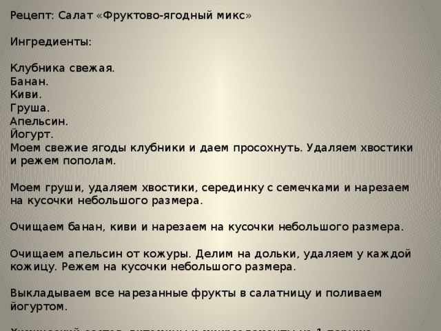 Рецепт: Салат «Фруктово-ягодный микс» Ингредиенты: Клубника свежая. Банан. Киви. Груша. Апельсин. Йогурт. Моем свежие ягоды клубники и даем просохнуть. Удаляем хвостики и режем пополам. Моем груши, удаляем хвостики, серединку с семечками и нарезаем на кусочки небольшого размера. Очищаем банан, киви и нарезаем на кусочки небольшого размера. Очищаем апельсин от кожуры. Делим на дольки, удаляем у каждой кожицу. Режем на кусочки небольшого размера. Выкладываем все нарезанные фрукты в салатницу и поливаем йогуртом. Химический состав, витамины и микроэлементы на 1 порцию: 