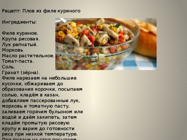 Рецепт: Плов из филе куриного Ингредиенты: Филе куриное. Крупа рисовая. Лук репчатый. Морковь Масло растительное. Томат-паста. Соль. Гранат (зёрна). Филе нарезаем на небольшие кусочки, обжариваем до образования корочки, посыпаем солью, кладём в казан, добавляем пассированные лук, морковь и томатную пасту, заливаем горячим бульоном или водой и даём закипеть, затем кладём промытую рисовую крупу и варим до готовности риса при низкой температуре. При подаче на стол посыпаем зёрнами граната и зеленью. 