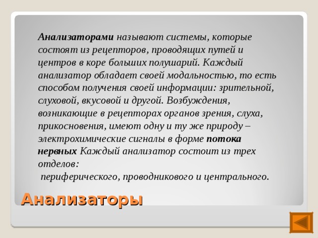 Анализаторами называют системы, которые состоят из рецепторов, проводящих путей и центров в коре больших полушарий. Каждый анализатор обладает своей модальностью, то есть способом получения своей информации: зрительной, слуховой, вкусовой и другой. Возбуждения, возникающие в рецепторах органов зрения, слуха, прикосновения, имеют одну и ту же природу – электрохимические сигналы в форме потока нервных Каждый анализатор состоит из трех отделов:  периферического, проводникового и центрального. Анализаторы 