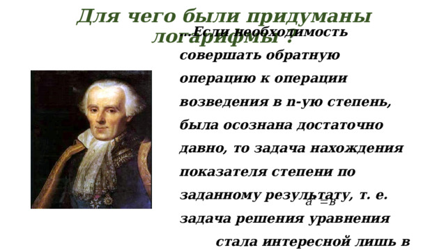 Для чего были придуманы логарифмы ?   … Если необходимость совершать обратную операцию к операции возведения в n-ую степень, была осознана достаточно давно, то задача нахождения показателя степени по заданному результату, т. е. задача решения уравнения    стала интересной лишь в XVII веке.  