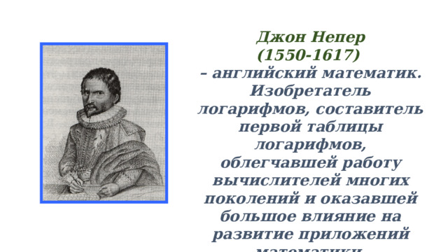 Джон Непер (1550-1617) – английский математик. Изобретатель логарифмов, составитель первой таблицы логарифмов, облегчавшей работу вычислителей многих поколений и оказавшей большое влияние на развитие приложений математики.  