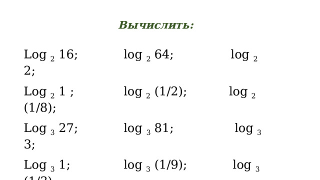 Вычислить: Log 2 16; log 2 64; log 2 2; Log 2 1 ; log 2 (1/2); log 2 (1/8); Log 3 27; log 3 81; log 3 3; Log 3 1; log 3 (1/9); log 3 (1/3); Log 1/2 1/32; log 1/2 4; log 0,5 0,125; Log 0/5 (1/2); log 0,5 1; log 1/2 2. 