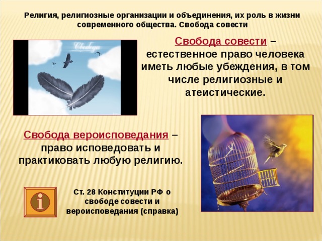 Религия, религиозные организации и объединения, их роль в жизни современного общества. Свобода совести Свобода совести – естественное право человека иметь любые убеждения, в том числе религиозные и атеистические. Свобода вероисповедания – право исповедовать и практиковать любую религию. Ст. 28 Конституции РФ о свободе совести и вероисповедания (справка)