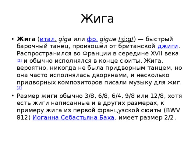 Жига Жига  ( итал .   giga  или  фр.   gigue   /ʒiːɡ/ ) — быстрый барочный танец, произошёл от британской  джиги . Распространился во Франции в середине XVII века [2]  и обычно исполнялся в конце сюиты. Жига, вероятно, никогда не была придворным танцем, но она часто исполнялась дворянами, и несколько придворных композиторов писали музыку для жиг. [3] Размер жиги обычно 3/8, 6/8, 6/4, 9/8 или 12/8, хотя есть жиги написанные и в других размерах, к примеру жига из первой французской сюиты (BWV 812)  Иоганна Себастьяна Баха , имеет размер 2/2. 